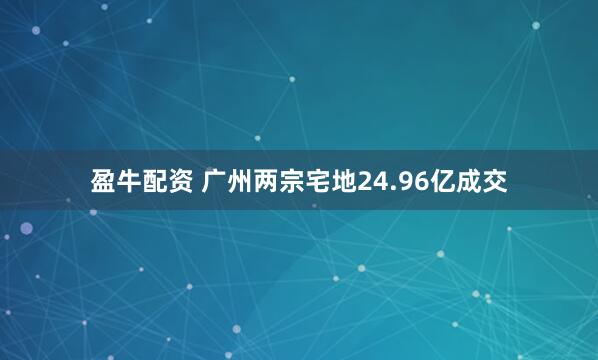 盈牛配资 广州两宗宅地24.96亿成交