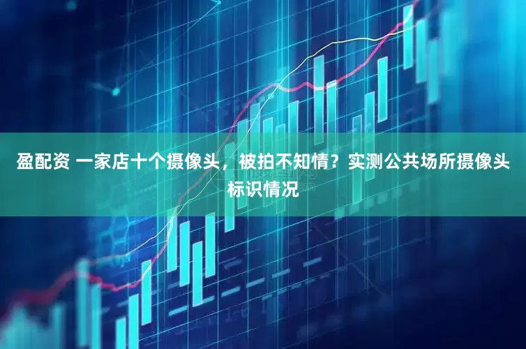 盈配资 一家店十个摄像头，被拍不知情？实测公共场所摄像头标识情况