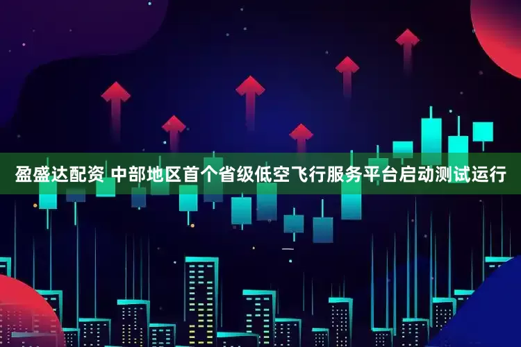盈盛达配资 中部地区首个省级低空飞行服务平台启动测试运行