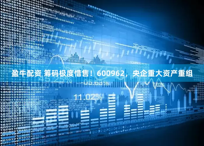 盈牛配资 筹码极度惜售！600962，央企重大资产重组