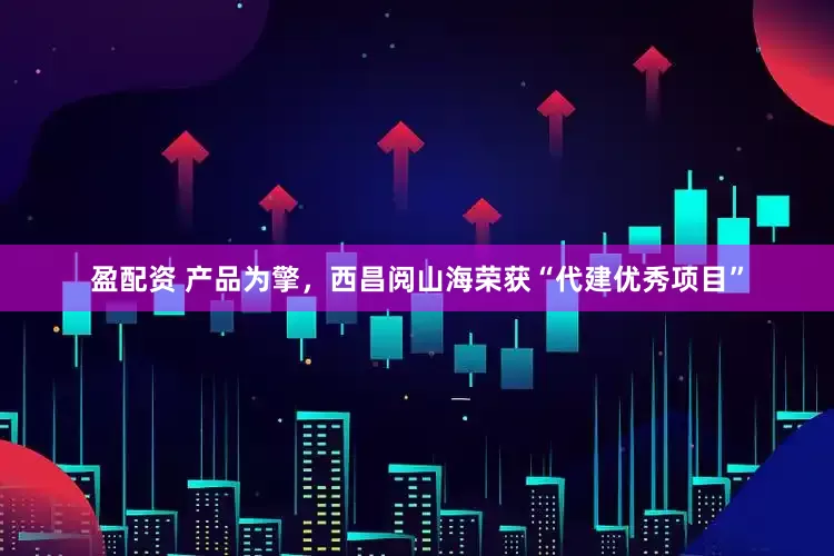 盈配资 产品为擎，西昌阅山海荣获“代建优秀项目”