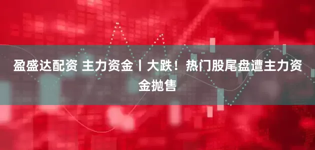 盈盛达配资 主力资金丨大跌！热门股尾盘遭主力资金抛售