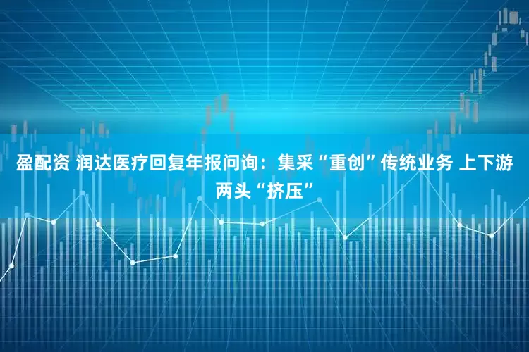 盈配资 润达医疗回复年报问询：集采“重创”传统业务 上下游两头“挤压”