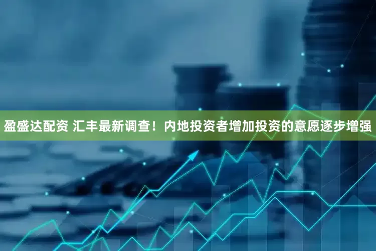 盈盛达配资 汇丰最新调查！内地投资者增加投资的意愿逐步增强