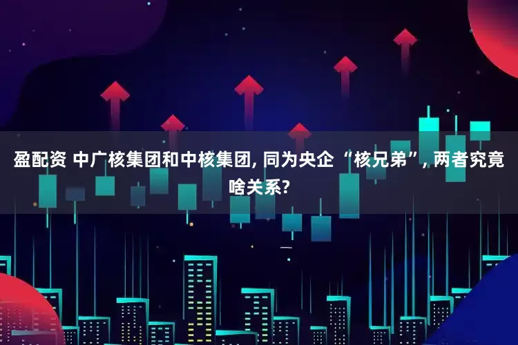 盈配资 中广核集团和中核集团, 同为央企 “核兄弟”, 两者究竟啥关系?