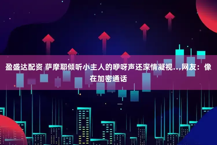 盈盛达配资 萨摩耶倾听小主人的咿呀声还深情凝视…网友：像在加密通话