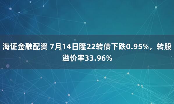 海证金融配资 7月14日隆22转债下跌0.95%，转股溢价率33.96%