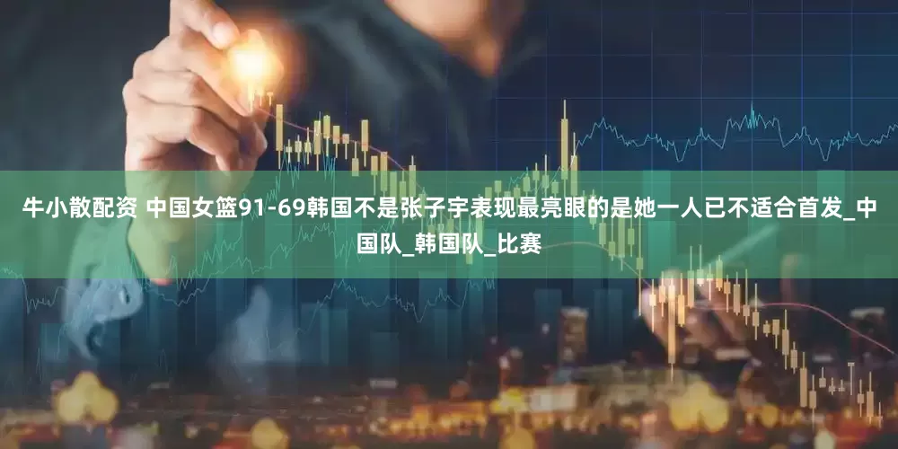 牛小散配资 中国女篮91-69韩国不是张子宇表现最亮眼的是她一人已不适合首发_中国队_韩国队_比赛