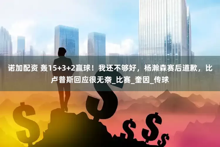 诺加配资 轰15+3+2赢球！我还不够好，杨瀚森赛后道歉，比卢普斯回应很无奈_比赛_奎因_传球