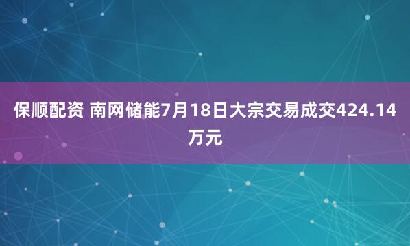 保顺配资 南网储能7月18日大宗交易成交424.14万元