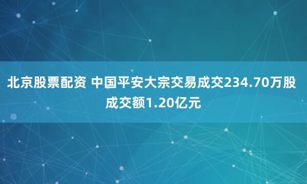 北京股票配资 中国平安大宗交易成交234.70万股 成交额1.20亿元