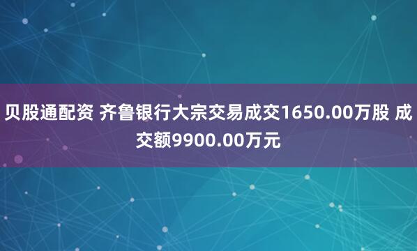 贝股通配资 齐鲁银行大宗交易成交1650.00万股 成交额9900.00万元