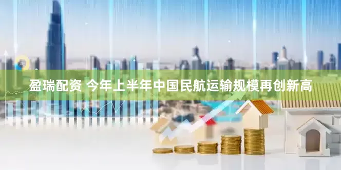 盈瑞配资 今年上半年中国民航运输规模再创新高
