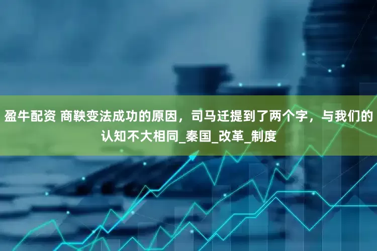 盈牛配资 商鞅变法成功的原因，司马迁提到了两个字，与我们的认知不大相同_秦国_改革_制度