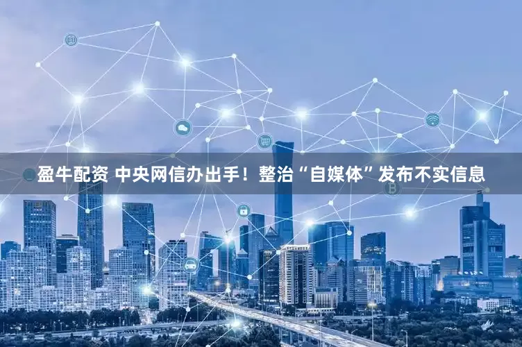 盈牛配资 中央网信办出手！整治“自媒体”发布不实信息