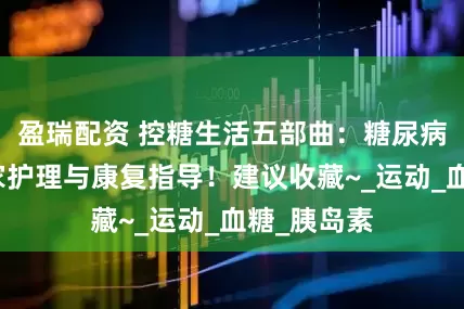 盈瑞配资 控糖生活五部曲：糖尿病患者的居家护理与康复指导！建议收藏~_运动_血糖_胰岛素
