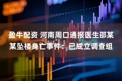 盈牛配资 河南周口通报医生邵某某坠楼身亡事件：已成立调查组