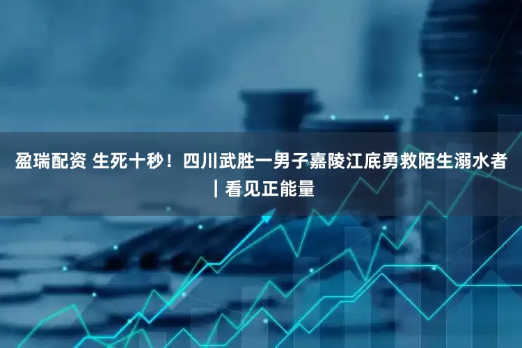 盈瑞配资 生死十秒！四川武胜一男子嘉陵江底勇救陌生溺水者｜看见正能量