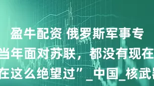 盈牛配资 俄罗斯军事专家：“美国当年面对苏联，都没有现在这么绝望过”_中国_核武器_世界霸主