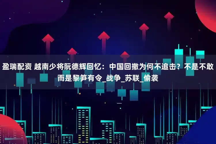 盈瑞配资 越南少将阮德辉回忆：中国回撤为何不追击？不是不敢而是黎笋有令_战争_苏联_偷袭