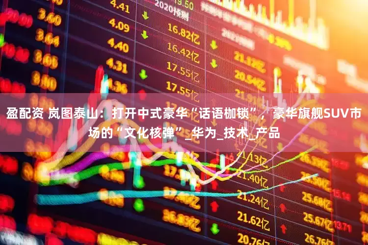 盈配资 岚图泰山：打开中式豪华“话语枷锁”，豪华旗舰SUV市场的“文化核弹”_华为_技术_产品