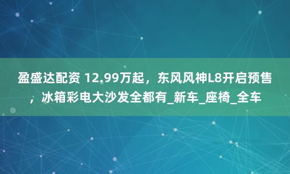 盈盛达配资 12.99万起，东风风神L8开启预售，冰箱彩电大沙发全都有_新车_座椅_全车