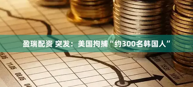 盈瑞配资 突发：美国拘捕“约300名韩国人”