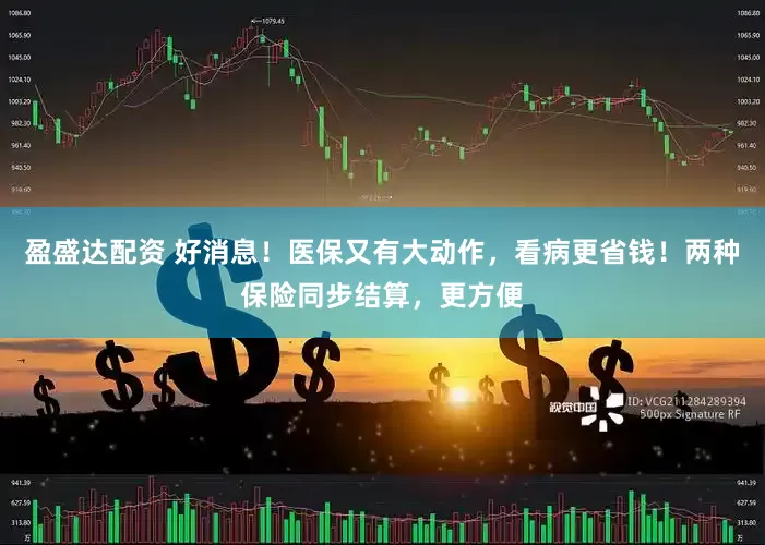 盈盛达配资 好消息！医保又有大动作，看病更省钱！两种保险同步结算，更方便