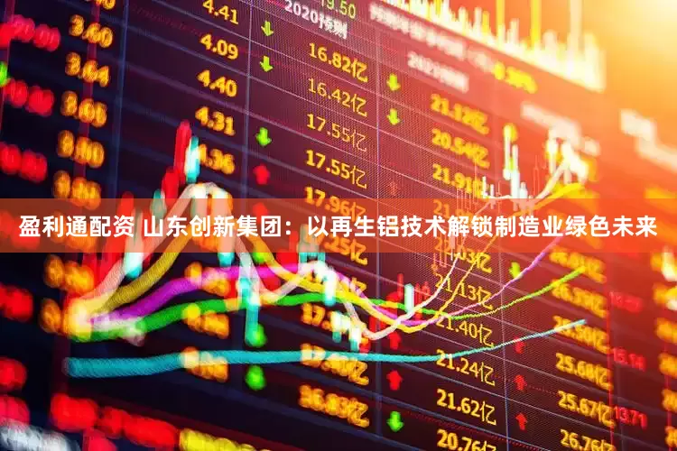 盈利通配资 山东创新集团：以再生铝技术解锁制造业绿色未来