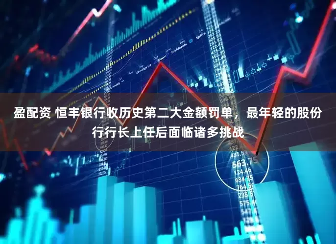盈配资 恒丰银行收历史第二大金额罚单，最年轻的股份行行长上任后面临诸多挑战