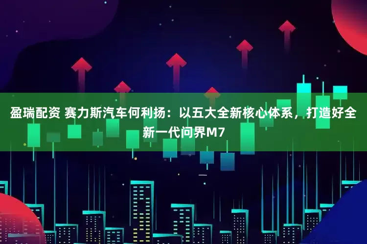 盈瑞配资 赛力斯汽车何利扬：以五大全新核心体系，打造好全新一代问界M7