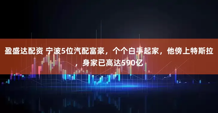 盈盛达配资 宁波5位汽配富豪，个个白手起家，他傍上特斯拉，身家已高达590亿