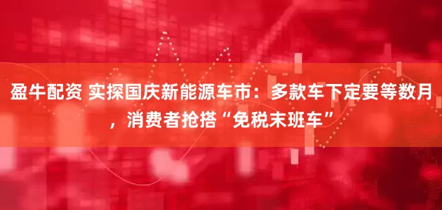 盈牛配资 实探国庆新能源车市：多款车下定要等数月，消费者抢搭“免税末班车”