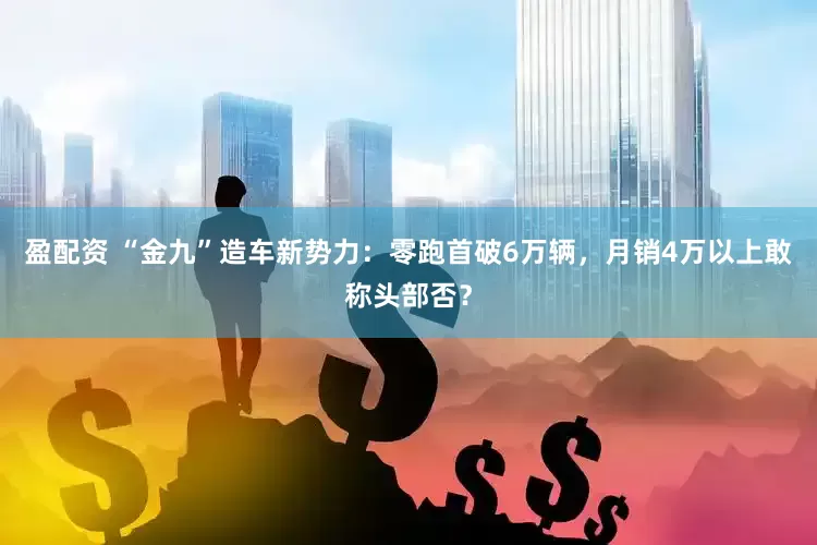 盈配资 “金九”造车新势力：零跑首破6万辆，月销4万以上敢称头部否？