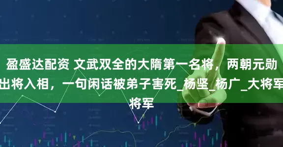盈盛达配资 文武双全的大隋第一名将，两朝元勋出将入相，一句闲话被弟子害死_杨坚_杨广_大将军