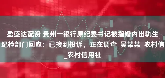 盈盛达配资 贵州一银行原纪委书记被指婚内出轨生女，纪检部门回应：已接到投诉，正在调查_吴某某_农村信用社