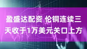 盈盛达配资 伦铜连续三天收于1万美元关口上方