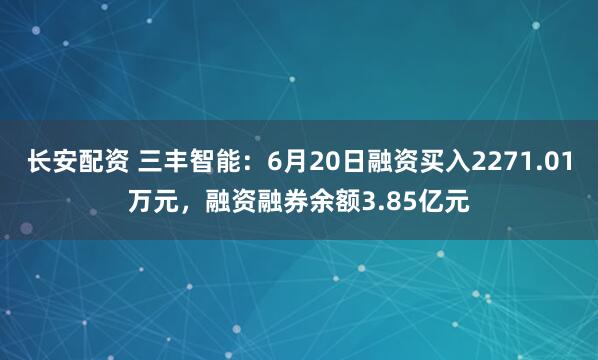 长安配资 三丰智能：6月20日融资买入2271.01万元，融资融券余额3.85亿元