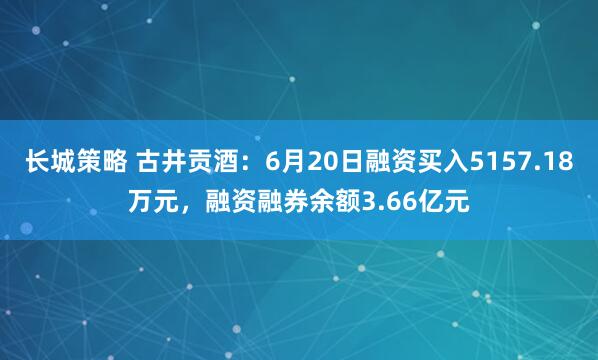 长城策略 古井贡酒：6月20日融资买入5157.18万元，融资融券余额3.66亿元