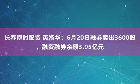 长春博时配资 英洛华：6月20日融券卖出3600股，融资融券余额3.95亿元