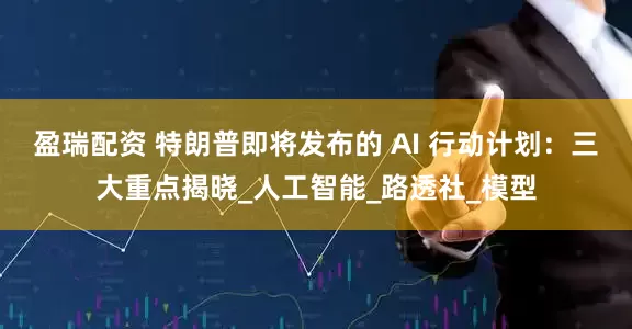 盈瑞配资 特朗普即将发布的 AI 行动计划：三大重点揭晓_人工智能_路透社_模型