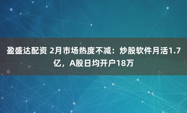 盈盛达配资 2月市场热度不减：炒股软件月活1.7亿，A股日均开户18万