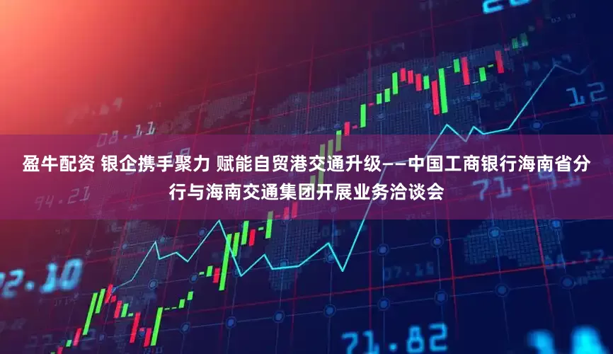 盈牛配资 银企携手聚力 赋能自贸港交通升级——中国工商银行海南省分行与海南交通集团开展业务洽谈会