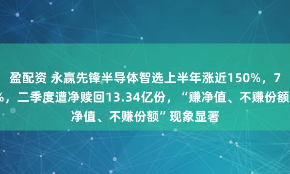 盈配资 永赢先锋半导体智选上半年涨近150%，7月跌超36%，二季度遭净赎回13.34亿份，“赚净值、不赚份额”现象显著